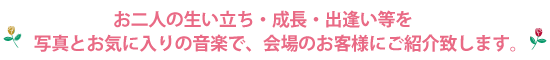 お二人の生い立ち・成長・出逢い等を写真とお気に入りの音楽で、会場のお客様にご紹介致します。